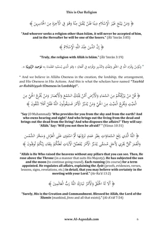 This is Our Religion

ِ َ ِْ َ ِ
﴾ َُ ‫﴿ ومنُيَْبَتغُغْي رُاإلسَلِمُدينًاُفَلَنُي قبَلُمْنهُوهوُفُاآلَخرةُمنُاخلَاسر‬
‫ْ ْ َ ِ َ َ ِ ْ ِ َِ ِ َ ْ ِ ِين‬
ْ َ
ْ ََ
“And whoever seeks a religion other than Islām, it will never be accepted of him,
and in the Hereafter he will be one of the losers.” (Āli ‘Imrān 3:85)

ُ﴾ ُ ‫﴿ إِن ِّينُعْندُاللَّهُاإلسَل‬
‫َّ ُالد َ ِ َ ِ ِْ ْ َ م‬
“Truly, the religion with Allāh is Islām.” (Āli ‘Imrān 3:19)

ِ
ِ ُّ ِ ِ
ِ ِّ
ِ ِ ْ ِ ْ ِ ْ ِْ ِ ِ ِ ْ ِْ
.« ‫*ُون ؤمنُبِِإف رادُاللَّهُفُاخلَلقُوامللكُوالتَّدبِريُوإِف رادهُِفُأَف عالِهُِ؛ُوهوُالَّذيُيسميهُالعلَماءُِب» تَ وحيد الربوبِيَّة‬
ْ
َ
َ
َ
َ
َ
َ َ َْ
َ َ
َ
* And we believe in Allāhs Oneness in the creation, the lordship, the arrangement,
and His Oneness in His Actions. And this is what the scholars have named “Tawhīd
ar-Rubūbiyyah (Oneness in Lordship)”.

ِ ْ ‫ر‬
ُ‫﴿ قلُمنُيَْرزقكمُمنُالسماءُواألَرضُأَمنَُْلِكُالسمعُواألَبْصارُومنُُيْ ِجُاحلَيُمن‬
‫ْ ِ َ َّ َ ِ َ ْ ْ ِ َّ ْ مي‬
ْ َ َ ْ َّ
َّ
ْ ََ َ َ
َْ ْ
َ
ُ﴾ َُ ‫الْميِّتُوُيْ ِجُالْميِّتُمنُاحلَيُومنُيدبِّرُاألَمرُفَسيَ قولونُاللَّهُفَقلُأَفََلُتَتَّقو‬
‫ن‬
َ ْ
َ َ َ ْ ْ َ ْ َ َ ِّ ْ َ ِ َ َ ‫َ ِ َ ر‬
“Say (O Muhammad): ‘Who provides for you from the sky and from the earth? And
who owns hearing and sight? And who brings out the living from the dead and
brings out the dead from the living? And who disposes the affairs?’ They will say:
‘Allāh.’ Say: ‘Will you not then be afraid?’ ” (Yūnus 10:31)

ِ
ِ َّ
ُ‫﴿ اللَّهُالَّذيُرفَعُالسماواتُبِغَريُعمدُتَرونَهاُُثَُّاستَ وىُعلَىُالْع ْرشُوسخر َّمس‬
َ ْ َ َ َ ِْ
ْ ‫ْ َ َ َ ِ َ َ َّ َ ُالش‬
ََ ََ
َ
ُ﴾ ُ ‫وا ْقمرُك ٌَُّير ِ َجلُمسمىُيد ِّر ْ َمرُي فصل ْ َياتَُعَّكمُ ِِقاءُرِّك ُُت ِنو‬
‫َ ل َ َ َ ل َْ ِيُأل َ َ ًّ َ ب ُاأل ْ َ َ ِّ ُاآل َ ِ ل َل ْ بل َ ِ َب م وق ن‬
َ
ْ
“Allāh is He Who raised the heavens without any pillars that you can see. Then, He
rose above the Throne (in a manner that suits His Majesty). He has subjected the sun
and the moon (to continue going round). Each running (its course) for a term
appointed. He regulates all affairs, explaining the Āyāt (proofs, evidences, verses,
lessons, signs, revelations, etc.) in detail, that you may believe with certainty in the
meeting with your Lord.” (Ar-Ra’d 13:2)

ُ﴾ َُ ‫﴿ أََلُلَهُاخلَْلقُواألَمرُتَبَاركُاللَّهُربُالْعالَم‬
‫ْ َ ْ ْ َ َ َ َ ِي‬
َ
“Surely, His is the Creation and Commandment. Blessed be Allāh, the Lord of the
‘Ālamīn (mankind, Jinns and all that exists).” (Al-A’rāf 7:54)

www.Al-Aqeedah.com

6

 