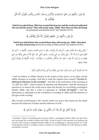 This is Our Religion

ِ
ُ‫﴿ ولَئِنُسأَلْتَ همُمنُخلَقُالسماواتُواألَرضُوسخر َّمسُوالْقمرُلَيَ قولنُاللَّهُفَأََّن‬
َّ
َّ
َ َ َ َ َ ْ ‫َ ْ َ ْ َ ْ َ َ َّ َ َ َ ْ ْ َ َ َ َّ َ ُالش‬
ُ﴾ َُ ‫ي ؤفَكو‬
‫ْ ن‬

“And if you asked them: ‘Who has created the heavens and the earth and subjected
the sun and the moon?’ They will surely reply: ‘Allāh.’ How then are they deviating
(as polytheists and disbelievers)?” (Al-‘Ankabūt 29:61)

ُ﴾ َُ ‫﴿ ولَئِنُسأَلْتَ همُمنُخلَقهمُلَيَ قولنُاللَّهُفَأََّنُي ؤفَكو‬
‫َّ ْ ن‬
َّ
ْ َ َ َْ ْ َ ْ َ
“And if you asked them who created them, they will surely say: ‘Allāh’. How then
are they turned away (from the worship of Allāh alone)?” (Az-Zukhruf 43:87)

ِ
ِ
ِِ ِ
ِ ِ ْ
ِ ْ ِ ِ ْ ِْ
ُ‫*ُون ؤمنُبِِإف رادُاللَّهُبِأَف عالُالعِبَادُ،ُأَوُإِف رادُاللَّهُبِالْعِبَادةُِ،ُوهوُماُيسميهُالعلَ َُاءُِب»تَوحيدُاأللوهيَّةُ«ُ،ُالَّذيُهو‬
‫َ َ َ َ َ ِّ ِ م‬
َ
َْ
َ
َ
َ ْ
َ
ِ َِ ْ ِ َ
ِ َّ‫ِ ر‬
َِ ‫َتقيقُمعَنَُلُإِلهُإَِلُاللَّهُ،ُوالَِّتُتَتَ كبُمنُنَفيُوإِثْباتُ،ُومعَنُالنَّ فيُ:هوُخ ْلعُاألَنْدادُونَفيُاإلَلِيَّةُعن‬
َّ َ َ َ ْ َ ِ َْ
ُ‫َ ْ ُْجيع‬
ِ
َ َ ِ ْ َََْ
َ َ ْ ْ
َ
َ
َ
ِ ِِ
ِ
ِ ِ
ِ ِ
َِ
ِْ
ُ‫املعبودات ُمن ُدون ُاللَّه ُوهو ُماُيعبَّ ر ُعْنه ُبِ»الْكفر ُبِالطَّاغوت ُ«،ُواإلثْبَات ُ:ُُِثْبَات ُاأللوهيَّة ُلِلَّه ُوإِف راده ُبِأَنْواع‬
‫إ‬
َِ
َ
َ َْ
ْ
َ َ َ
َْ َ
ِ
.ُ‫العِبَادةُِْجيعِها‬
َ َ َ
ِ ِ
ِ
ِ
ِ ‫ِ ُالش‬
.ُ‫هذاُهوُالتَّوحيدُالَّذيُدارتُوتَدورُعلَْيهُرحىُاملعكةُبَيُأَهلُاإلسَلِمُوأَهل ِّرك‬
ْ َ َ ْ ِ ِ ْ َ ْ َ‫َ َ ْ ر‬
ْ
ْ َ َ
َ ْ ََ
ََ
* And we believe in Allāhs Oneness in the actions of the slaves, or (in other words)
Allāhs Oneness in worship. And this is what the scholars have named “Tawhīd alUlūhiyyah (Oneness in the worship)”. And this is the realization of the meaning of
“Lā ilāha illa Allāh”, which consists of rejection and affirmation. And the meaning of
rejection is: to remove the rivals and to reject the divinity for everything worshipped
besides Allāh, and this is what is expressed as “al-kufr bit-tāghūt”3. And the
affirmation is: affirmation of the worthiness of worship to Allāh and His Oneness in
all types of the worship.
This (Tawhīd al-Ulūhiyyah) is the Tawhīd which was and is the reason for the battle
between the followers of Islām and the followers of shirk.

ُ﴾ ‫﴿ وَلَُتعلُمعُاللَّهُإَِلًاُآَخرُفَت ْلقىُفُجهنَّمُملوماُمدحورا‬
ْ َ ً َ َ َ َ ِ َ َ َ َ ِ َ َ ْ َ َْ ََ
ً
Translator: Tāghūt is everything and everyone which is worshipped besides Allāh, and also those
who encourage the worship of others than Allah. Al-kufr bit-tāghūt is the rejection of everything and
everyone that is being worshipped besides Allāh by not worshipping it, rejecting divinity for it and
witnessing that whoever worships a tāghūt is a believer in it and a disbeliever in the Oneness of Allāh,
and thereby a mushrik.
3

www.Al-Aqeedah.com

7

 