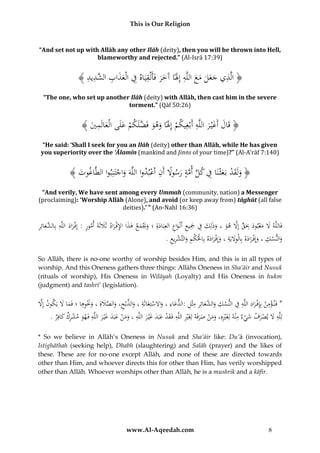 This is Our Religion

“And set not up with Allāh any other Ilāh (deity), then you will be thrown into Hell,
blameworthy and rejected.” (Al-Isrā 17:39)

ِ
ُ﴾ ُ ‫﴿ الَّذيُجعلُمعُاللَّهُإَِلًاُآَخرُفَأَلْقيَاهُفُالْعذاب َّد‬
‫ِ َ َ َ َ َ ِ َ َ َ ِ ِ َ َ ِ ُالش ِيد‬
“The one, who set up another Ilāh (deity) with Allāh, then cast him in the severe
torment.” (Qāf 50:26)

ِ َ َ
ُ﴾ َُ ‫﴿ قَالُأَغْي رُاللَّهُأَبْغِيكمُإَِلًاُوهوُفَضلَكمُعلَىُالْعالَم‬
‫ْ َ َ َ َّ ْ َ َ ِ ي‬
َ
“He said: ‘Shall I seek for you an Ilāh (deity) other than Allāh, while He has given
you superiority over the ‘Ālamīn (mankind and Jinns of your time)?” (Al-A’rāf 7:140)

﴾ َُ ‫﴿ ولَقدُبَعثْنَاُفُكلُأمةُرسوَلُأَنُاعبدواُاللَّهَُواجتَنِبواُالطَّاغ‬
‫وت‬
ْ ِ ً َ َّ ِّ ِ َ ْ َ َ
ْ َ
“And verily, We have sent among every Ummah (community, nation) a Messenger
(proclaiming): ‘Worship Allāh (Alone), and avoid (or keep away from) tāghūt (all false
deities).’ ” (An-Nahl 16:36)

ِ َ ‫ْ َ ِ الش‬
ُ‫فَاللَّه َُل ُمعبود ُِبَق ُإَِل ُهو ُ،ُوذلِك ُف ُْجيع ُأَنْواع ُالعِبَادةِ ُ؛ُوَيمع ُهذاُاإلف راد ُثََلثَةَ ُأمور ُ:ُإِف راد ُاللَّه ُبِ َّعائِر‬
َ َ ْ ِ َ َ َْ َ َ ِ َ ِ َِ ِ َ َ َ َّ ٍّ ِ َ ْ َ َ
َ
.ُ‫والنسكُ،ُوإِف رادهُبِاْلوَليَةُ،ُوإِف رادهُبِاحلكمُوالتَّشريع‬
ِ ِ ْ َ ِ ْ ْ َ َ ْ َ ِ َِ َ َ ْ َ ِ َ
So Allāh, there is no-one worthy of worship besides Him, and this is in all types of
worship. And this Oneness gathers three things: Allāhs Oneness in Sha’āir and Nusuk
(rituals of worship), His Oneness in Wilāyah (Loyalty) and His Oneness in hukm
(judgment) and tashrī’ (legislation).

ِْ
ِِ ِ
ِ ِ ِ َ ‫ِ َالش‬
ُ‫*ُفَن ؤمنُبِِإفْ رادُاللَّهُفُالنسكُو َّعائِرُمثْلُ:الدعاءُ،ُواَلستِغَاثَةُ،ُوالذبْح،ُوالصَلةُِ،ُوَنوهاُ؛ُفَماَُلُيَكونُإََِّل‬
َ َ ِ ِ َْ َ َ َّ َ ِ َّ َ ِ ْ َ ِ َ
َ
.ُ‫لِلَّهَُلُيصرفُشيءُمْنهُلِغَريهِ،ُومنُصرفَهُلِغَريُاللَّهُفَقدُعبَدُغْي رُاللَّهُ،ُومنُعبَدُغْي رُاللَّهُفَهوُمشركُكافِر‬
َ ِ ْ َ ِ َ َ َ َ ْ َ َ ِ َ َ َ َ ْ َ ِ ِْ َ َ ْ َ َ ِْ ِ ْ َ َ ْ َ ِ
* So we believe in Allāh’s Oneness in Nusuk and Sha’āir like: Du’ā (invocation),
Istighāthah (seeking help), Dhabh (slaughtering) and Salāh (prayer) and the likes of
these. These are for no-one except Allāh, and none of these are directed towards
other than Him, and whoever directs this for other than Him, has verily worshipped
other than Allāh. Whoever worships other than Allāh, he is a mushrik and a kāfir.

www.Al-Aqeedah.com

8

 