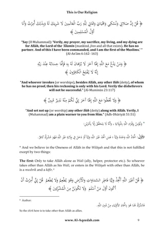 This is Our Religion

ِ َ َ
ِ ِ ‫ِم‬
ِ
ِ
ِ
ُ‫﴿ قلُإِنُصَلِتُونسكيُوَمَيايُوََاِتُلِلَّهُربُالْعالَميَُلُشريكُلَهُوبِذلِكُأم ْرتُوأَنَا‬
َ
َ َ ِ َ َ َ َ ِّ َ
َ َ َْ َ
َ َ َّ ْ
﴾ َُ ‫أَولُالْمسلِم‬
‫ْ ِي‬
َّ
“Say (O Muhammad): ‘Verily, my prayer, my sacrifice, my living, and my dying are
for Allāh, the Lord of the ‘Ālamīn (mankind, Jinn and all that exists). He has no
partner. And of this I have been commanded, and I am the first of the Muslims.’ ”
(Al-An’ām 6:162- 163)

ِ
‫َ َ ْ ْ َ َ ِ َ َ َ َ َ َ ِ َّ ِ َ ِ َ َ ه‬
ُِّ‫﴿ ومنُيَدعُمعُاللَّهُإَِلًاُآَخرَُلُب ْرهانُلَهُبِهُفَِإَّنَاُحسابهُعْندُرب‬
﴾ َُ ‫ُإِنَّهَُلُي فلِحُالْكافِرو‬
‫َ ن‬
ْ َ
“And whoever invokes (or worships), besides Allāh, any other Ilāh (deity), of whom
he has no proof, then his reckoning is only with his Lord. Verily the disbelievers
will not be successful.” (Al-Muminūn 23:117)

ُ﴾ ُ ِ‫﴿ وَلَُتعلواُمعُاللَّهُإَِلًاُآَخرُإِِّنُلَكمُمْنهُنَذيرُمب‬
‫ََ َْ َ َ َ ِ َ َ َ ِّ ْ ِ ِ ي‬
“And set not up (or worship) any other Ilāh (deity) along with Allāh. Verily, I
(Muhammad) am a plain warner to you from Him.” (Adh-Dhāriyāt 51:51)

:ُِ ْ‫*ُون ؤمنُبِِإفْ رادُاللَّهُبِالْوَليَةُ،ُوأَنَّهَُلُيَتَح َّقُإَِلُبِأَمري‬
‫َ ْ ِ َ ِ ِ َِ ِ َ َ َ ق َّ ْ َ ن‬
ِ
ِّ َّ
.ُ ِ‫األَول:ُاَّتَاذُاللَّهُوحدهُولِيَّاًُ؛ُفَمنُاَّتَذُغْي رُاللَّهُولِيَّاًُأَوُدخلُفُوَليَةُغريُاللَّهُفَهوُمشركُكاف‬
‫َ ِ َّ َ َ َ ِ َ ْ َ َ َ ِ َِ ِ َ ِْ ِ َ ْ ِ َ ر‬
َ ََْ
* And we believe in the Oneness of Allāh in the Wilāyah and that this is not fulfilled
except by two things:
The first: Only to take Allāh alone as Walī (ally, helper, protector etc.). So whoever
takes other than Allāh as his Walī, or enters in the Wilāyah with other than Allāh, he
is a mushrik and a kāfir. 4

ِ ‫ِّن‬
ِ
ِ ِ َ َِّ ِ َ
ُ‫﴿ قلُأَغْي رُاللَّهُأََّتذُولِيًّاُفَاطرُالسماواتُواألَرضُوهوُيطْعِمُوَلُيطْعمُُقلُإِ ُِّ أم ْرتُأَن‬
ْ
ْ َ ََ
َ َ ِ ْ ْ َ َ َ َّ
َ ْ
ِ
﴾ َُ ِ‫أَكونُأَولُمنُأَسلَمُُوَلُتَكونَنُمنُالْمشك‬
‫َّ ِ َ ْ ر ي‬
ََ َ ْ ْ َ َ َّ َ
4

Author:

So the shirk here is to take other than Allāh as allies.

ِ
ِ
.َُِّ‫فَ ِّر ُ هنَا ه َُ بِاَّتَ ُ األَولِيَ ُ م ُْ د ُِ الل‬
‫و ِّ اذ ْ اء ِ ن ون ه‬
‫الش ْك‬

www.Al-Aqeedah.com

9

 