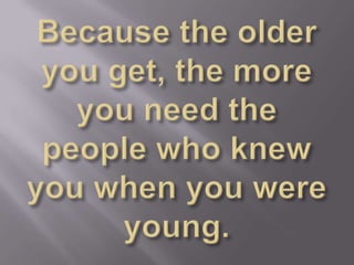 Because the older you get, the more you need the people who knew you when you were young.