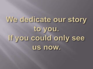 We dedicate our story to you. If you could only see us now.