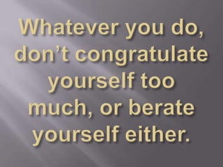 Whatever you do, don’t congratulate yourself too much, or berate yourself either. 