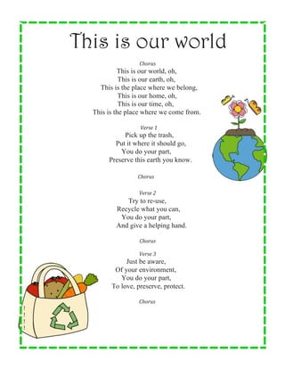  
	
  
	
  
	
  
	
  
	
  
	
  
This is our world
	
  
	
  	
  	
  	
  Chorus	
  
This is our world, oh,
This is our earth, oh,
This is the place where we belong,
This is our home, oh,
This is our time, oh,
This is the place where we come from.
	
  
	
  	
  	
  	
  	
  Verse	
  1	
  
Pick up the trash,
Put it where it should go,
You do your part,
Preserve this earth you know.
	
  
	
  	
  	
  Chorus	
  
	
  
	
  	
  	
  	
  Verse	
  2	
  
Try to re-use,
Recycle what you can,
You do your part,
And give a helping hand.
	
  
	
  	
  	
  	
  Chorus	
  
	
  
	
  	
  	
  	
  Verse	
  3	
  
Just be aware,
Of your environment,
You do your part,
To love, preserve, protect.
	
  
	
  
	
  
!	
  
	
  
	
  	
  	
  	
  Chorus	
  
!	
  
!	
  
!	
  
	
  
	
  
	
  
 