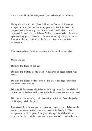 This is Part II of the assignment you submitted in Week 6.
Using the case outline (Part I: How the Courts Address or
Respect Our Rights as Citizens) you submitted in Week 6,
prepare and submit a presentation, which will either be a
narrated PowerPoint, a Kaltura Video, or some other format as
approved by your instructor. Be sure to verify the presentation
format with your instructor before starting work on this
assignment.
The presentation Point presentation will need to include:
Name the case
Discuss the facts of the case
Discuss the history of the case (what laws or legal action was
taken)
Discuss the issues or the facts of the case and legal questions
the court must decide
Discuss if the court's decision or holdings was for the plaintiff
or for the defendant and what were the reasons for the decision?
Discuss the concurring and dissenting opinions from the judge
or if a jury trial, the jury.
Important: In this assignment, you are expected to elaborate the
points you made in the prior assignme nt in Week 6. This
assignment will be graded on your strength to elaborate and
explain the facts of the case and proper use of visual aids, good
 