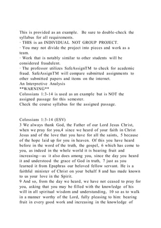 This is provided as an example. Be sure to double-check the
syllabus for all requirements.
· THIS is an INDIVIDUAL NOT GROUP PROJECT.
· You may not divide the project into pieces and work as a
team.
· Work that is notably similar to other students will be
considered fraudulent.
· The professor utilizes SafeAssignTM to check for academic
fraud. SafeAssignTM will compare submitted assignments to
other submitted papers and items on the internet.
An Interpretive Analysis
**WARNING**
Colossians 1:3-14 is used as an example but is NOT the
assigned passage for this semester.
Check the course syllabus for the assigned passage.
Colossians 1:3-14 (ESV)
3 We always thank God, the Father of our Lord Jesus Christ,
when we pray for you,4 since we heard of your faith in Christ
Jesus and of the love that you have for all the saints, 5 because
of the hope laid up for you in heaven. Of this you have heard
before in the word of the truth, the gospel, 6 which has come to
you, as indeed in the whole world it is bearing fruit and
increasing—as it also does among you, since the day you heard
it and understood the grace of God in truth, 7 just as you
learned it from Epaphras our beloved fellow servant. He is a
faithful minister of Christ on your behalf 8 and has made known
to us your love in the Spirit.
9 And so, from the day we heard, we have not ceased to pray for
you, asking that you may be filled with the knowledge of his
will in all spiritual wisdom and understanding, 10 so as to walk
in a manner worthy of the Lord, fully pleasing to him: bearing
fruit in every good work and increasing in the knowledge of
 