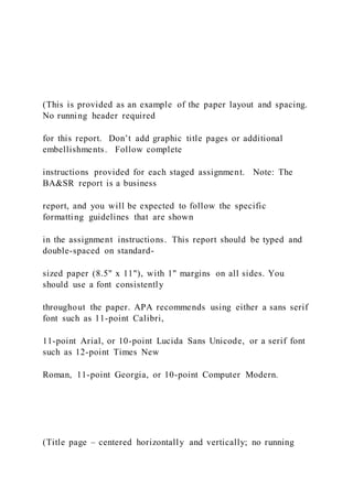 (This is provided as an example of the paper layout and spacing.
No running header required
for this report. Don’t add graphic title pages or additional
embellishments. Follow complete
instructions provided for each staged assignment. Note: The
BA&SR report is a business
report, and you will be expected to follow the specific
formatting guidelines that are shown
in the assignment instructions. This report should be typed and
double-spaced on standard-
sized paper (8.5" x 11"), with 1" margins on all sides. You
should use a font consistently
throughout the paper. APA recommends using either a sans serif
font such as 11-point Calibri,
11-point Arial, or 10-point Lucida Sans Unicode, or a serif font
such as 12-point Times New
Roman, 11-point Georgia, or 10-point Computer Modern.
(Title page – centered horizontally and vertically; no running
 