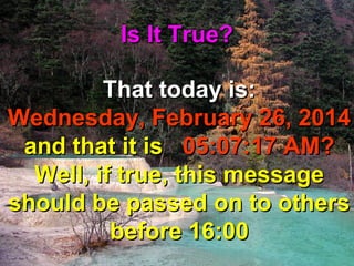 Is It True?
That today is:
Wednesday, February 26, 2014
and that it is 05:07:17 AM?
Well, if true, this message
should be passed on to others
before 16:00

 