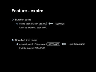Feature - expire
 Duration cache
 expire user:212:cart 259200

seconds

It will be expired 3 days later.

 Specified time cache
 expireat user:212:item:sward 1388534400
It will be expired 2014/01/01

Unix timestamp

 