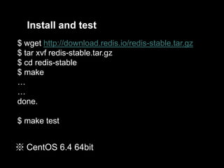 Install and test
$ wget http://download.redis.io/redis-stable.tar.gz
$ tar xvf redis-stable.tar.gz
$ cd redis-stable
$ make
…
…
done.
$ make test

※ CentOS 6.4 64bit

 