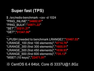 Super fast (TPS)
$ ./src/redis-benchmark --csv -d 1024
"PING_INLINE","34602.07"
"PING_BULK","35971.22"
"SET","35211.27"
"GET","31347.96"
…
"LPUSH (needed to benchmark LRANGE)","32467.53"
"LRANGE_100 (first 100 elements)","4714.76"
"LRANGE_300 (first 300 elements)","1605.91"
"LRANGE_500 (first 450 elements)","1030.93"
"LRANGE_600 (first 600 elements)","735.13"
"MSET (10 keys)","22471.91"

※ CentOS 6.4 64bit, Core i5 3337U@1.8Gz

 