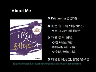 About Me
 Kris jeong(정경석)
 이것이 레디스다(2013)
 레디스 2.6에 대한 활용서적

 개발 경력 15년.
 웹 서비스 개발.
 메시징 서버 개발.
 추천 서비스 개발.

 다양한 NoSQL 활용 연구중
http://www.aladin.co.kr/shop/wproduct.aspx?ISBN=8968480591

 