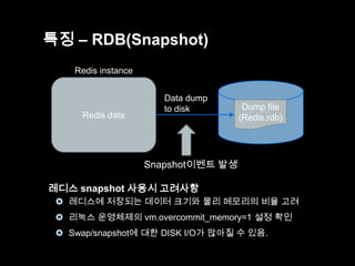 특징 – RDB(Snapshot)
Redis instance

Redis data

Data dump
to disk

Dump file
(Redis.rdb)

Snapshot이벤트 발생
레디스 snapshot 사용시 고려사항
 레디스에 저장되는 데이터 크기와 물리 메모리의 비율 고려
 리눅스 운영체제의 vm.overcommit_memory=1 설정 확인
 Swap/snapshot에 대한 DISK I/O가 많아질 수 있음.

 