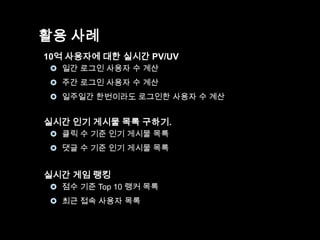 활용 사례
10억 사용자에 대한 실시간 PV/UV
 일간 로그인 사용자 수 계산
 주간 로그인 사용자 수 계산
 일주일간 한번이라도 로그인한 사용자 수 계산

실시간 인기 게시물 목록 구하기.
 클릭 수 기준 인기 게시물 목록
 댓글 수 기준 인기 게시물 목록

실시간 게임 랭킹
 점수 기준 Top 10 랭커 목록

 최근 접속 사용자 목록

 