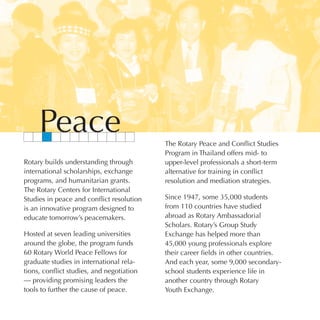 Peace                                 The Rotary Peace and Conflict Studies
                                           Program in Thailand offers mid- to
Rotary builds understanding through        upper-level professionals a short-term
international scholarships, exchange       alternative for training in conflict
programs, and humanitarian grants.         resolution and mediation strategies.
The Rotary Centers for International
Studies in peace and conflict resolution   Since 1947, some 35,000 students
is an innovative program designed to       from 110 countries have studied
educate tomorrow’s peacemakers.            abroad as Rotary Ambassadorial
                                           Scholars. Rotary’s Group Study
Hosted at seven leading universities       Exchange has helped more than
around the globe, the program funds        45,000 young professionals explore
60 Rotary World Peace Fellows for          their career fields in other countries.
graduate studies in international rela-    And each year, some 9,000 secondary-
tions, conflict studies, and negotiation   school students experience life in
— providing promising leaders the          another country through Rotary
tools to further the cause of peace.       Youth Exchange.
 