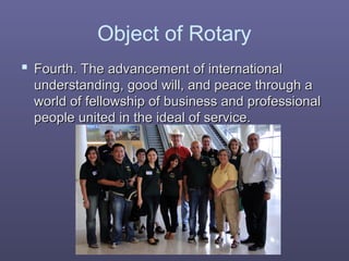 Object of Rotary
 Fourth. The advancement of internationalFourth. The advancement of international
understanding, good will, and peace through aunderstanding, good will, and peace through a
world of fellowship of business and professionalworld of fellowship of business and professional
people united in the ideal of service.people united in the ideal of service.
 
