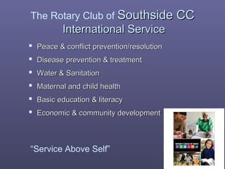 The Rotary Club of Southside CCSouthside CC
International ServiceInternational Service
 Peace & conflict prevention/resolutionPeace & conflict prevention/resolution
 Disease prevention & treatmentDisease prevention & treatment
 Water & SanitationWater & Sanitation
 Maternal and child healthMaternal and child health
 Basic education & literacyBasic education & literacy
 Economic & community developmentEconomic & community development
“Service Above Self”
 