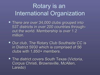 Rotary is an
International Organization
 There are over 34,000 clubs grouped intoThere are over 34,000 clubs grouped into
537 districts in over 200 countries through-537 districts in over 200 countries through-
out the world. Membership is over 1.2out the world. Membership is over 1.2
million.million.
 Our club, The Rotary Club Southside CC isOur club, The Rotary Club Southside CC is
in District 5930 which is comprised of 56in District 5930 which is comprised of 56
clubs with 1,850+ members.clubs with 1,850+ members.
 The district covers South Texas (Victoria,The district covers South Texas (Victoria,
Corpus Christi, Brownsville, McAllen,Corpus Christi, Brownsville, McAllen,
Laredo)Laredo)
 