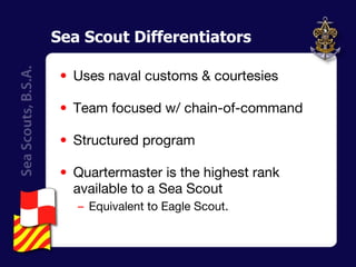 Sea Scout Differentiators Uses naval customs & courtesies Team focused w/ chain-of-command Structured program Quartermaster is the highest rank available to a Sea Scout  Equivalent to Eagle Scout. 