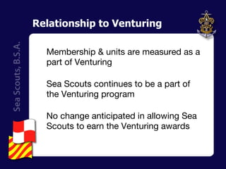 Relationship to Venturing Membership & units are measured as a part of Venturing Sea Scouts continues to be a part of the Venturing program No change anticipated in allowing Sea Scouts to earn the Venturing awards  