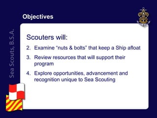 Objectives Scouters will: Examine “nuts & bolts” that keep a Ship afloat Review resources that will support their program Explore opportunities, advancement and recognition unique to Sea Scouting 