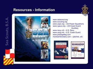 Resources - Information www.seascout.org  www.scouting.org  www.usps.org – US Power Squadrons  www.cgaux.org – US Coast Guard  Auxiliary  www.navy.mil – U.S. Navy  www.uscg.mil – U.S. Coast Guard  www.prestigeflag.com  moritzembroidary.com – patches, etc.  