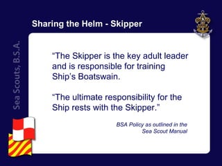 Sharing the Helm - Skipper “ The Skipper is the key adult leader and is responsible for training Ship’s Boatswain. “ The ultimate responsibility for the Ship rests with the Skipper.”   BSA Policy as outlined in the  Sea Scout Manual  