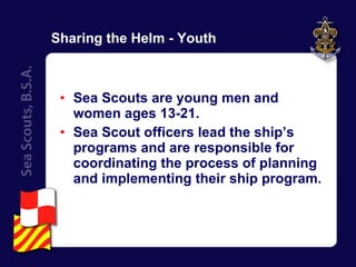 Sharing the Helm - Youth Sea Scouts are young men and women ages 13-21. Sea Scout officers lead the ship’s programs and are responsible for coordinating the process of planning and implementing their ship program. 