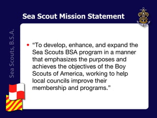 Sea Scout Mission Statement “ To develop, enhance, and expand the Sea Scouts BSA program in a manner that emphasizes the purposes and achieves the objectives of the Boy Scouts of America, working to help local councils improve their membership and programs.” 