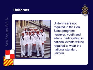 Uniforms Uniforms are not required in the Sea Scout program; however, youth and adults  participating in national events will be required to wear the national standard uniform. 