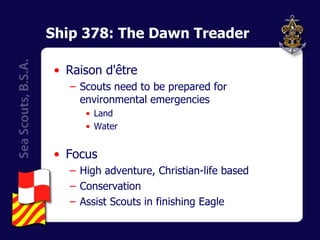 Ship 378: The Dawn Treader Raison d'être Scouts need to be prepared for environmental emergencies Land Water Focus High adventure, Christian-life based Conservation Assist Scouts in finishing Eagle 