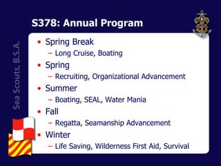 S378: Annual Program Spring Break Long Cruise, Boating Spring Recruiting, Organizational Advancement Summer Boating, SEAL, Water Mania Fall Regatta, Seamanship Advancement Winter Life Saving, Wilderness First Aid, Survival 