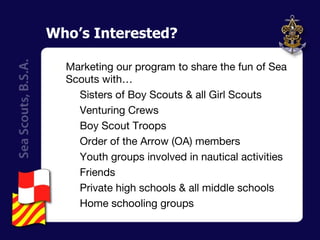 Who’s Interested? Marketing our program to share the fun of Sea Scouts with… Sisters of Boy Scouts & all Girl Scouts Venturing Crews Boy Scout Troops Order of the Arrow (OA) members Youth groups involved in nautical activities Friends Private high schools & all middle schools Home schooling groups 