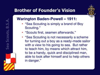 Brother of Founder’s Vision Warington Baden-Powell – 1911: “ Sea Scouting is simply a brand of Boy Scouting.” “ Scouts first, seamen afterwards.” “ Sea Scouting is not necessarily a scheme for turning out a boy as a ready-made sailor with a view to his going to sea.  But rather to teach him, by means which attract him, to be a handy, quick and disciplined man, able to look after himself and to help others in danger.” 