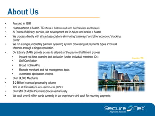 About Us
•     Founded in 1997
•     Headquartered in Austin, TX (offices in Baltimore and soon San Francisco and Chicago)
•     All Points of delivery, service, and development are in-house and onsite in Austin
•     We process directly with all card associations eliminating “gateways” and other economic “stacking
      points”
•     We run a single proprietary payment operating system processing all payments types across all
      channels through a single connection
•     Our Library of APIs provide access to all parts of the payment fulfillment process
     •       Instant real-time boarding and activation (under individual merchant IDs)                     Austin, TX
     •       Self Certification
     •       Broad mobile APIs
     •       Remote merchant and risk management tools
     •       Automated application process
•     Over 14,000 Merchants
•     $12 Billion in annual processing volume
•     50% of all transactions are ecommerce (CNP)
•     Over $1B of Mobile Payments processed annually
•     We vault over 6 million cards currently in our proprietary card vault for recurring payments
 