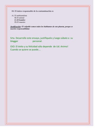 

10. El único responsable de la contaminación es
A) El ambientalista
B) El animal
C) El hombre
D) El maestro
Justificación: El culpable somos todos los habitantes de este planeta, porque es
nuestra responsabilidad.

Srta. Desarrolle este ensayo, justifíquelo y luego súbalo a su
blogger
personal.
OJO: El éxito y su felicidad sólo depende de Ud. Animo!
Cuando se quiere se puede….
1 D -2 C- 3 B – 4 B – 5 C - 6 D - 7 A – 8 C – 9 B 10 C

 
