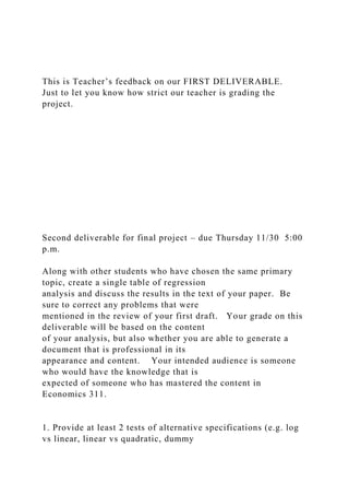 This is Teacher’s feedback on our FIRST DELIVERABLE.
Just to let you know how strict our teacher is grading the
project.
Second deliverable for final project – due Thursday 11/30 5:00
p.m.
Along with other students who have chosen the same primary
topic, create a single table of regression
analysis and discuss the results in the text of your paper. Be
sure to correct any problems that were
mentioned in the review of your first draft. Your grade on this
deliverable will be based on the content
of your analysis, but also whether you are able to generate a
document that is professional in its
appearance and content. Your intended audience is someone
who would have the knowledge that is
expected of someone who has mastered the content in
Economics 311.
1. Provide at least 2 tests of alternative specifications (e.g. log
vs linear, linear vs quadratic, dummy
 