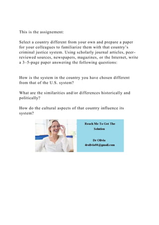 This is the assignement:
Select a country different from your own and prepare a paper
for your colleagues to familiarize them with that country’s
criminal justice system. Using scholarly journal articles, peer-
reviewed sources, newspapers, magazines, or the Internet, write
a 3–5-page paper answering the following questions:
How is the system in the country you have chosen different
from that of the U.S. system?
What are the similarities and/or differences historically and
politically?
How do the cultural aspects of that country influence its
system?
 