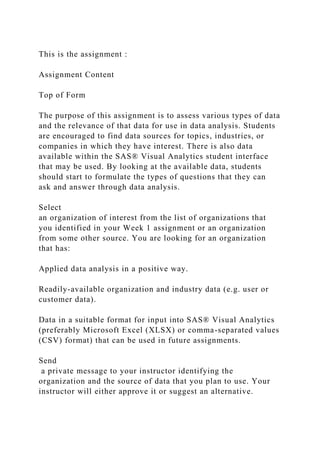 This is the assignment :
Assignment Content
Top of Form
The purpose of this assignment is to assess various types of data
and the relevance of that data for use in data analysis. Students
are encouraged to find data sources for topics, industries, or
companies in which they have interest. There is also data
available within the SAS® Visual Analytics student interface
that may be used. By looking at the available data, students
should start to formulate the types of questions that they can
ask and answer through data analysis.
Select
an organization of interest from the list of organizations that
you identified in your Week 1 assignment or an organization
from some other source. You are looking for an organization
that has:
Applied data analysis in a positive way.
Readily-available organization and industry data (e.g. user or
customer data).
Data in a suitable format for input into SAS® Visual Analytics
(preferably Microsoft Excel (XLSX) or comma-separated values
(CSV) format) that can be used in future assignments.
Send
a private message to your instructor identifying the
organization and the source of data that you plan to use. Your
instructor will either approve it or suggest an alternative.
 