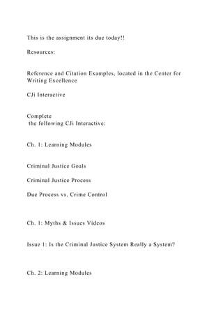 This is the assignment its due today!!
Resources:
Reference and Citation Examples, located in the Center for
Writing Excellence
CJi Interactive
Complete
the following CJi Interactive:
Ch. 1: Learning Modules
Criminal Justice Goals
Criminal Justice Process
Due Process vs. Crime Control
Ch. 1: Myths & Issues Videos
Issue 1: Is the Criminal Justice System Really a System?
Ch. 2: Learning Modules
 