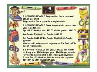 A NON REFUNDABLE Registration fee is required: $50.00 per child Registration fee is payable at registration.  A NON REFUNDABLE Book fee per child, per school year is as follows: 3yr old: $70.00 4yr old: $90.00 Kindergarten: $145.00 1st Grade: $340.00 2nd Grade: $340.00 3rd Grade: $340.00`4th Grade: $340.00 5thGrade:  $340.00 May be paid in two equal payments - The first half is due at registration 3 & 4 yr old - $2100.00 per year, $210.00 per month  K- 5th grade: $2450.00 per year, $245.00 per month  Payments may be paid in ten (10) equal payments  A Late fee of $30.00 applied for each late payment. TUITION IS NON REFUNDABLE  