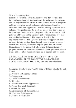 This is the description:
Part II: The students identify, assesses and demonstrate the
integration and ethical application of the values of the program
and its implementation of the NASW code of ethics in programs
policies regarding social and economic justice, diversity,
discrimination, and oppression. Understanding the social work
values of the profession, the students assess how the values are
incorporated in the agency’s programs, mission statement, and
policies addressed in the agency’s policy manual and web site
and marketing literature. The students describe the
implementation of the agency’s policies and applies critical
thinking in interpreting them through three types of program
evaluation: process, outcomes, impact goals and objectives.
Students apply the research findings and different types of
program evaluation in culture competence that promotes human
rights and social and economic justice in agency and program.
All YOU HAVE TO DO IS USE ALL OF THESE SUB
CATAGORIES: REFER TO LAST WEEKS PAPER FOR
AGENCY INFORMATION. APA, citations and references
1. Agency Standards and NASW Code of Ethics, Standards, and
Values
2. Personal and Agency Values
3. Congruency
4. Social Justice Issues
5. Diversity
6. Discrimination and oppression
7. Person Centered Approach
8. Global Context
9. Advancement of Human Rights
10. Program Enhancements
11. Social Work Policy
 