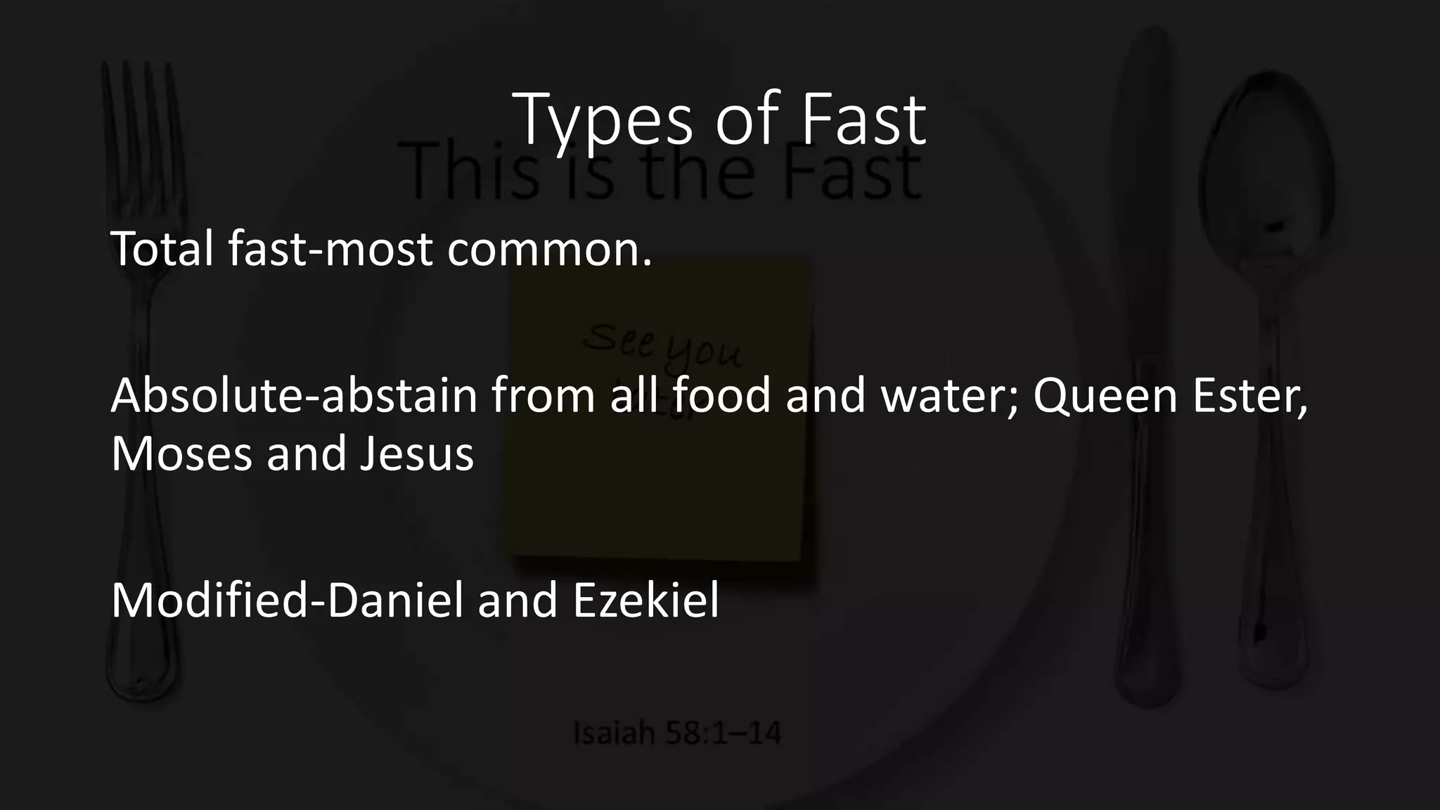 Types of Fast
Total fast-most common.
Absolute-abstain from all food and water; Queen Ester,
Moses and Jesus
Modified-Daniel and Ezekiel
 