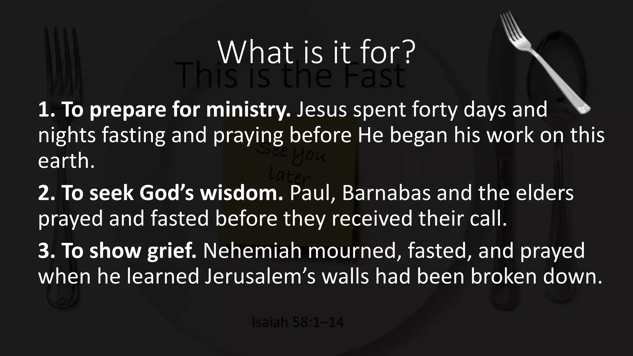 What is it for?
1. To prepare for ministry. Jesus spent forty days and
nights fasting and praying before He began his work on this
earth.
2. To seek God’s wisdom. Paul, Barnabas and the elders
prayed and fasted before they received their call.
3. To show grief. Nehemiah mourned, fasted, and prayed
when he learned Jerusalem’s walls had been broken down.
 