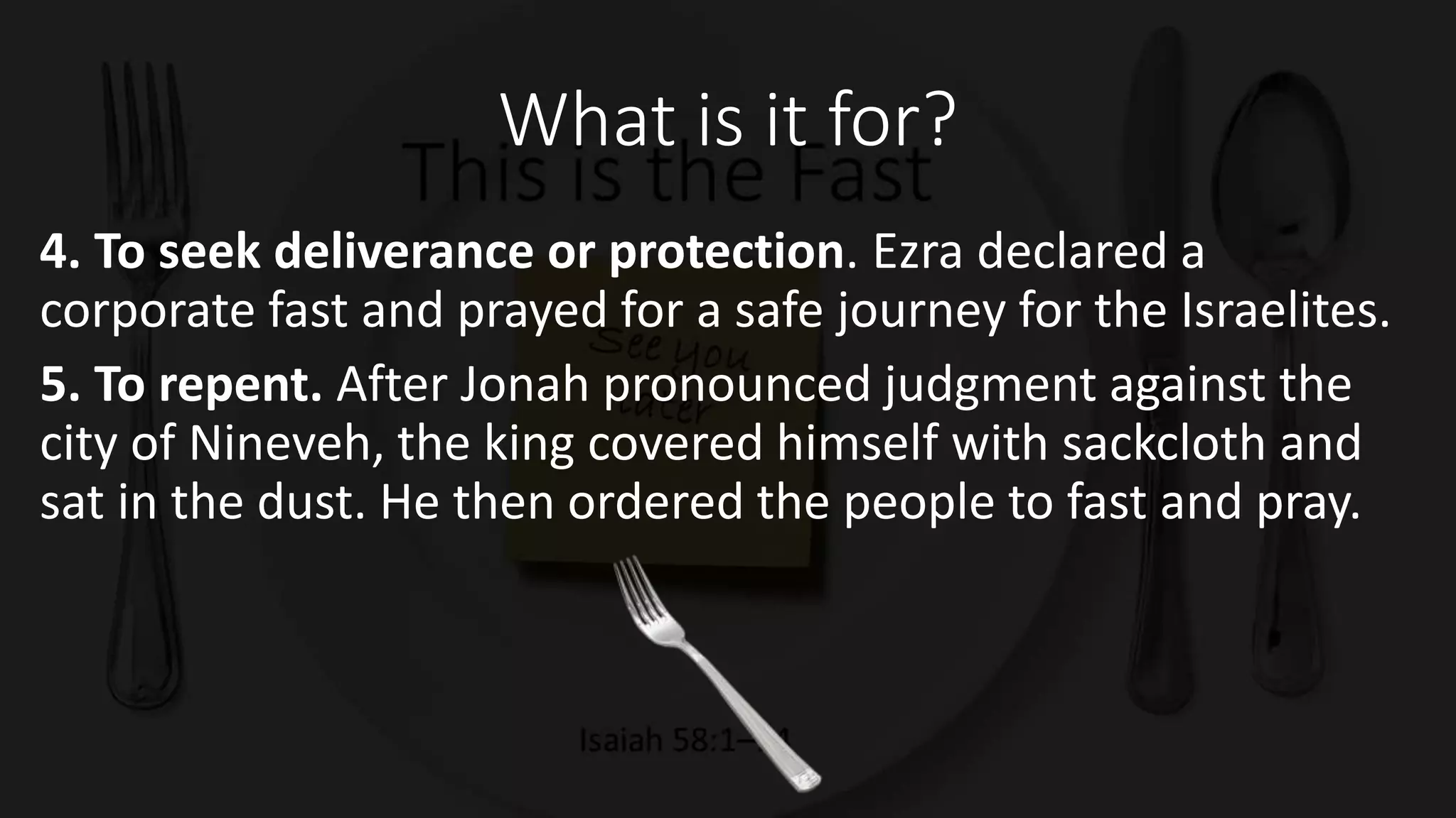 What is it for?
4. To seek deliverance or protection. Ezra declared a
corporate fast and prayed for a safe journey for the Israelites.
5. To repent. After Jonah pronounced judgment against the
city of Nineveh, the king covered himself with sackcloth and
sat in the dust. He then ordered the people to fast and pray.
 