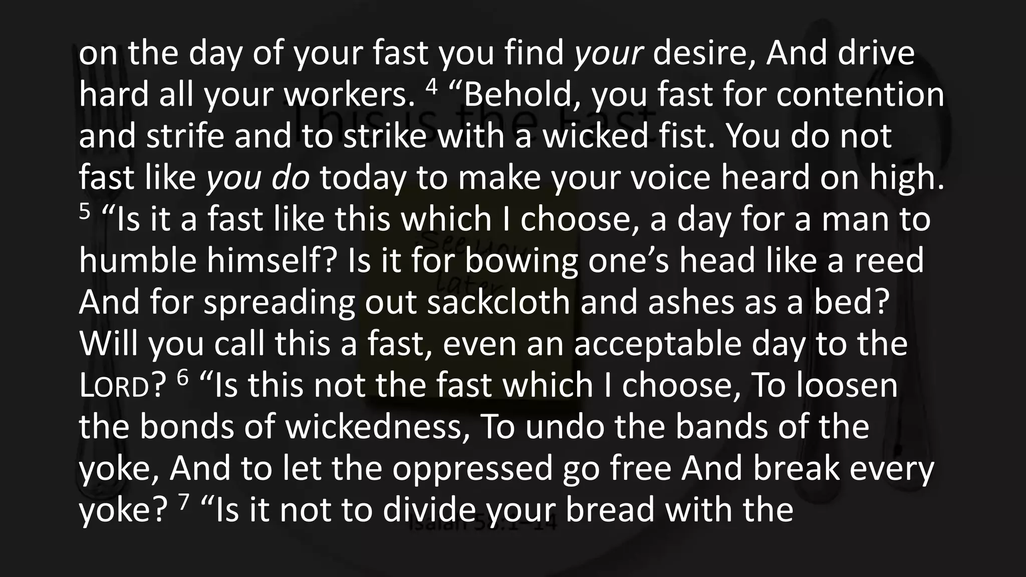 on the day of your fast you find your desire, And drive
hard all your workers. 4 “Behold, you fast for contention
and strife and to strike with a wicked fist. You do not
fast like you do today to make your voice heard on high.
5 “Is it a fast like this which I choose, a day for a man to
humble himself? Is it for bowing one’s head like a reed
And for spreading out sackcloth and ashes as a bed?
Will you call this a fast, even an acceptable day to the
LORD? 6 “Is this not the fast which I choose, To loosen
the bonds of wickedness, To undo the bands of the
yoke, And to let the oppressed go free And break every
yoke? 7 “Is it not to divide your bread with the
 