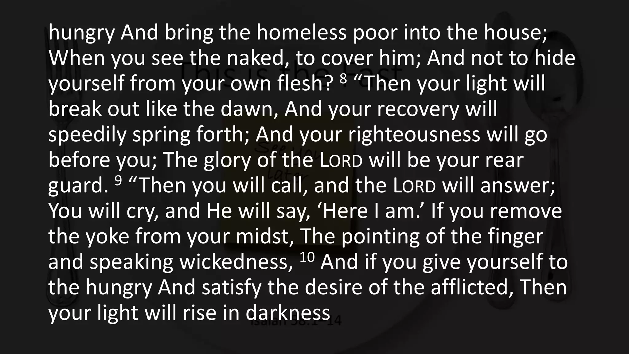 hungry And bring the homeless poor into the house;
When you see the naked, to cover him; And not to hide
yourself from your own flesh? 8 “Then your light will
break out like the dawn, And your recovery will
speedily spring forth; And your righteousness will go
before you; The glory of the LORD will be your rear
guard. 9 “Then you will call, and the LORD will answer;
You will cry, and He will say, ‘Here I am.’ If you remove
the yoke from your midst, The pointing of the finger
and speaking wickedness, 10 And if you give yourself to
the hungry And satisfy the desire of the afflicted, Then
your light will rise in darkness
 