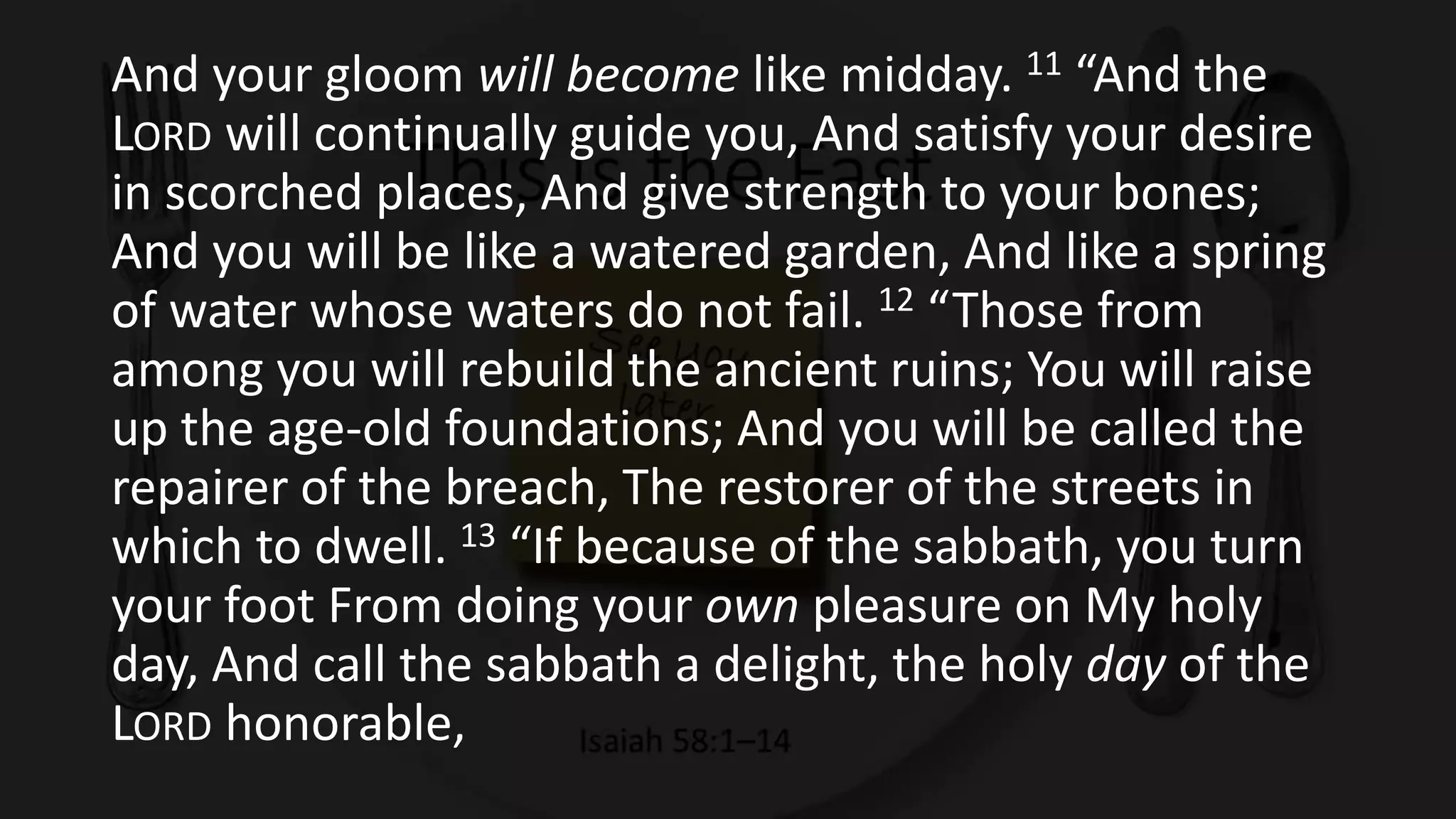 And your gloom will become like midday. 11 “And the
LORD will continually guide you, And satisfy your desire
in scorched places, And give strength to your bones;
And you will be like a watered garden, And like a spring
of water whose waters do not fail. 12 “Those from
among you will rebuild the ancient ruins; You will raise
up the age-old foundations; And you will be called the
repairer of the breach, The restorer of the streets in
which to dwell. 13 “If because of the sabbath, you turn
your foot From doing your own pleasure on My holy
day, And call the sabbath a delight, the holy day of the
LORD honorable,
 