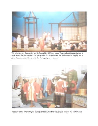 This is the set of a theatre play and it shows all the different props. They use backdrops and props to show where the play is based.  The background of a play also sets the atmosphere of the play and it gives the audience an idea of what the play is going to be about. <br />These are all the different types of props and costumes that are going to be used in a performance. These make actors become the character they are playing. These costumes are made to emphasize the role that is being played by the actor. <br />This is the stage set where the performance is going to take place. This is where the story begins and finishes. It creates the whole performance and also lets the audience know what the story is about and the atmosphere of the performance. <br />