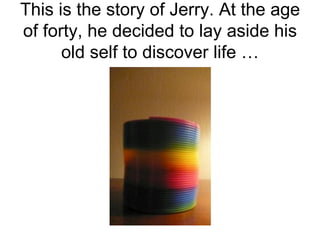 This is the story of Jerry. At the age of forty, he decided to lay aside his old self to discover life … 